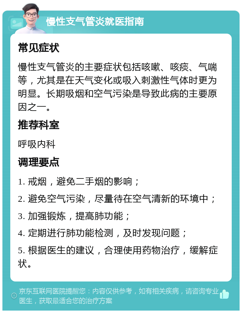 慢性支气管炎就医指南 常见症状 慢性支气管炎的主要症状包括咳嗽、咳痰、气喘等，尤其是在天气变化或吸入刺激性气体时更为明显。长期吸烟和空气污染是导致此病的主要原因之一。 推荐科室 呼吸内科 调理要点 1. 戒烟，避免二手烟的影响； 2. 避免空气污染，尽量待在空气清新的环境中； 3. 加强锻炼，提高肺功能； 4. 定期进行肺功能检测，及时发现问题； 5. 根据医生的建议，合理使用药物治疗，缓解症状。