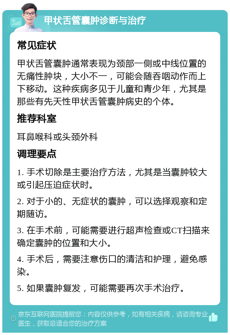 甲状舌管囊肿诊断与治疗 常见症状 甲状舌管囊肿通常表现为颈部一侧或中线位置的无痛性肿块，大小不一，可能会随吞咽动作而上下移动。这种疾病多见于儿童和青少年，尤其是那些有先天性甲状舌管囊肿病史的个体。 推荐科室 耳鼻喉科或头颈外科 调理要点 1. 手术切除是主要治疗方法，尤其是当囊肿较大或引起压迫症状时。 2. 对于小的、无症状的囊肿，可以选择观察和定期随访。 3. 在手术前，可能需要进行超声检查或CT扫描来确定囊肿的位置和大小。 4. 手术后，需要注意伤口的清洁和护理，避免感染。 5. 如果囊肿复发，可能需要再次手术治疗。