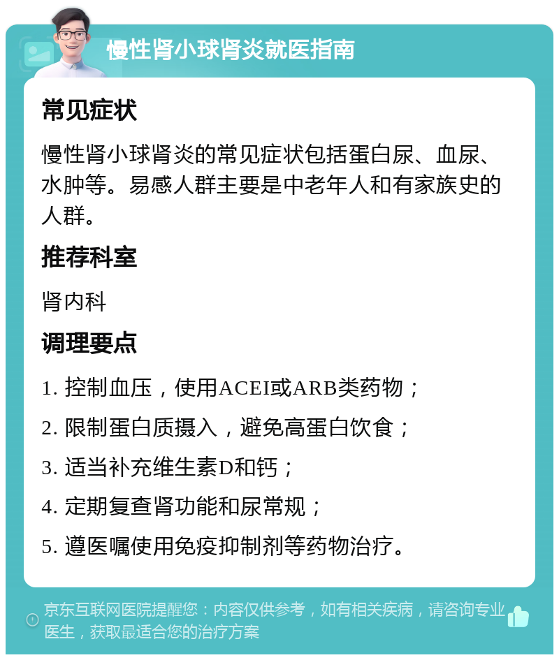 慢性肾小球肾炎就医指南 常见症状 慢性肾小球肾炎的常见症状包括蛋白尿、血尿、水肿等。易感人群主要是中老年人和有家族史的人群。 推荐科室 肾内科 调理要点 1. 控制血压，使用ACEI或ARB类药物； 2. 限制蛋白质摄入，避免高蛋白饮食； 3. 适当补充维生素D和钙； 4. 定期复查肾功能和尿常规； 5. 遵医嘱使用免疫抑制剂等药物治疗。