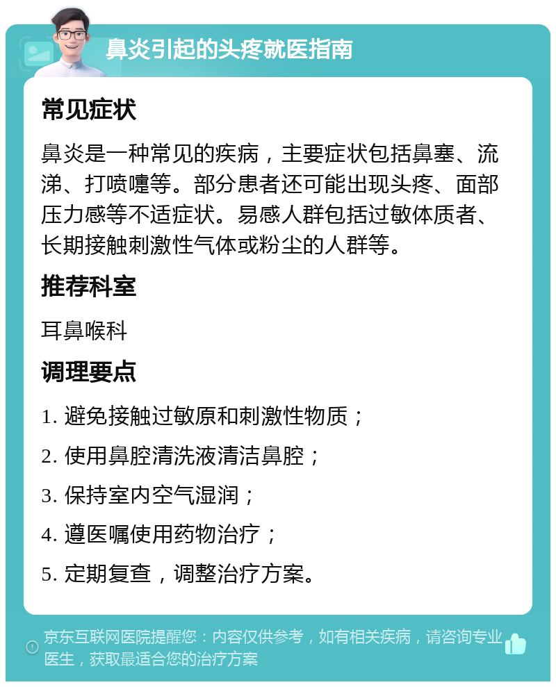 鼻炎引起的头疼就医指南 常见症状 鼻炎是一种常见的疾病，主要症状包括鼻塞、流涕、打喷嚏等。部分患者还可能出现头疼、面部压力感等不适症状。易感人群包括过敏体质者、长期接触刺激性气体或粉尘的人群等。 推荐科室 耳鼻喉科 调理要点 1. 避免接触过敏原和刺激性物质； 2. 使用鼻腔清洗液清洁鼻腔； 3. 保持室内空气湿润； 4. 遵医嘱使用药物治疗； 5. 定期复查，调整治疗方案。