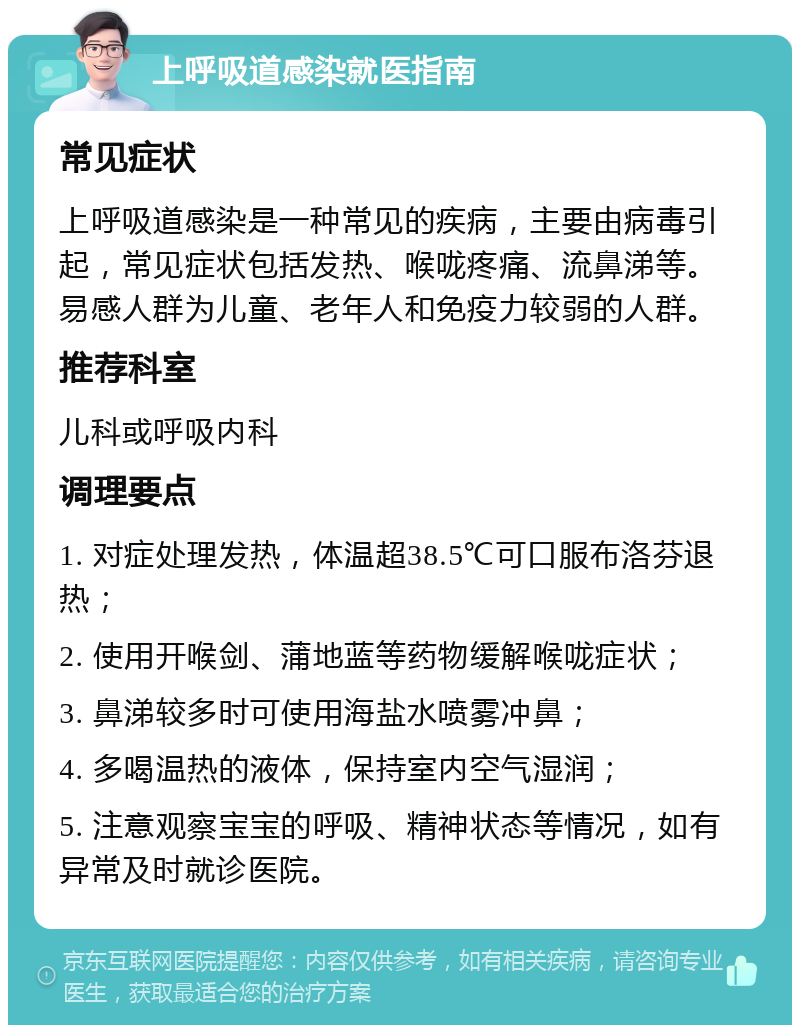 上呼吸道感染就医指南 常见症状 上呼吸道感染是一种常见的疾病，主要由病毒引起，常见症状包括发热、喉咙疼痛、流鼻涕等。易感人群为儿童、老年人和免疫力较弱的人群。 推荐科室 儿科或呼吸内科 调理要点 1. 对症处理发热，体温超38.5℃可口服布洛芬退热； 2. 使用开喉剑、蒲地蓝等药物缓解喉咙症状； 3. 鼻涕较多时可使用海盐水喷雾冲鼻； 4. 多喝温热的液体，保持室内空气湿润； 5. 注意观察宝宝的呼吸、精神状态等情况，如有异常及时就诊医院。