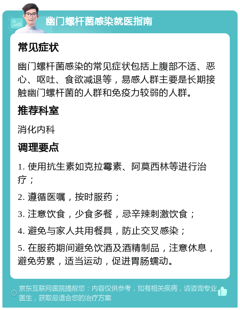 幽门螺杆菌感染就医指南 常见症状 幽门螺杆菌感染的常见症状包括上腹部不适、恶心、呕吐、食欲减退等，易感人群主要是长期接触幽门螺杆菌的人群和免疫力较弱的人群。 推荐科室 消化内科 调理要点 1. 使用抗生素如克拉霉素、阿莫西林等进行治疗； 2. 遵循医嘱，按时服药； 3. 注意饮食，少食多餐，忌辛辣刺激饮食； 4. 避免与家人共用餐具，防止交叉感染； 5. 在服药期间避免饮酒及酒精制品，注意休息，避免劳累，适当运动，促进胃肠蠕动。