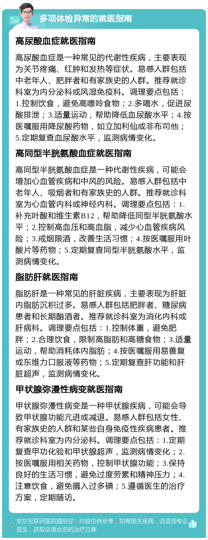 多项体检异常的就医指南 高尿酸血症就医指南 高尿酸血症是一种常见的代谢性疾病，主要表现为关节疼痛、红肿和发热等症状。易感人群包括中老年人、肥胖者和有家族史的人群。推荐就诊科室为内分泌科或风湿免疫科。调理要点包括：1.控制饮食，避免高嘌呤食物；2.多喝水，促进尿酸排泄；3.适量运动，帮助降低血尿酸水平；4.按医嘱服用降尿酸药物，如立加利仙或非布司他；5.定期复查血尿酸水平，监测病情变化。 高同型半胱氨酸血症就医指南 高同型半胱氨酸血症是一种代谢性疾病，可能会增加心血管疾病和中风的风险。易感人群包括中老年人、吸烟者和有家族史的人群。推荐就诊科室为心血管内科或神经内科。调理要点包括：1.补充叶酸和维生素B12，帮助降低同型半胱氨酸水平；2.控制高血压和高血脂，减少心血管疾病风险；3.戒烟限酒，改善生活习惯；4.按医嘱服用叶酸片等药物；5.定期复查同型半胱氨酸水平，监测病情变化。 脂肪肝就医指南 脂肪肝是一种常见的肝脏疾病，主要表现为肝脏内脂肪沉积过多。易感人群包括肥胖者、糖尿病患者和长期酗酒者。推荐就诊科室为消化内科或肝病科。调理要点包括：1.控制体重，避免肥胖；2.合理饮食，限制高脂肪和高糖食物；3.适量运动，帮助消耗体内脂肪；4.按医嘱服用易善复或东维力口服液等药物；5.定期复查肝功能和肝脏超声，监测病情变化。 甲状腺弥漫性病变就医指南 甲状腺弥漫性病变是一种甲状腺疾病，可能会导致甲状腺功能亢进或减退。易感人群包括女性、有家族史的人群和某些自身免疫性疾病患者。推荐就诊科室为内分泌科。调理要点包括：1.定期复查甲功化验和甲状腺超声，监测病情变化；2.按医嘱服用相关药物，控制甲状腺功能；3.保持良好的生活习惯，避免过度劳累和精神压力；4.注意饮食，避免摄入过多碘；5.遵循医生的治疗方案，定期随访。