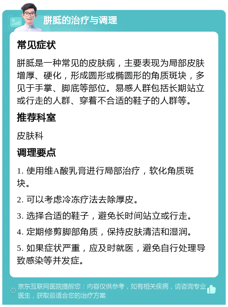 胼胝的治疗与调理 常见症状 胼胝是一种常见的皮肤病，主要表现为局部皮肤增厚、硬化，形成圆形或椭圆形的角质斑块，多见于手掌、脚底等部位。易感人群包括长期站立或行走的人群、穿着不合适的鞋子的人群等。 推荐科室 皮肤科 调理要点 1. 使用维A酸乳膏进行局部治疗，软化角质斑块。 2. 可以考虑冷冻疗法去除厚皮。 3. 选择合适的鞋子，避免长时间站立或行走。 4. 定期修剪脚部角质，保持皮肤清洁和湿润。 5. 如果症状严重，应及时就医，避免自行处理导致感染等并发症。