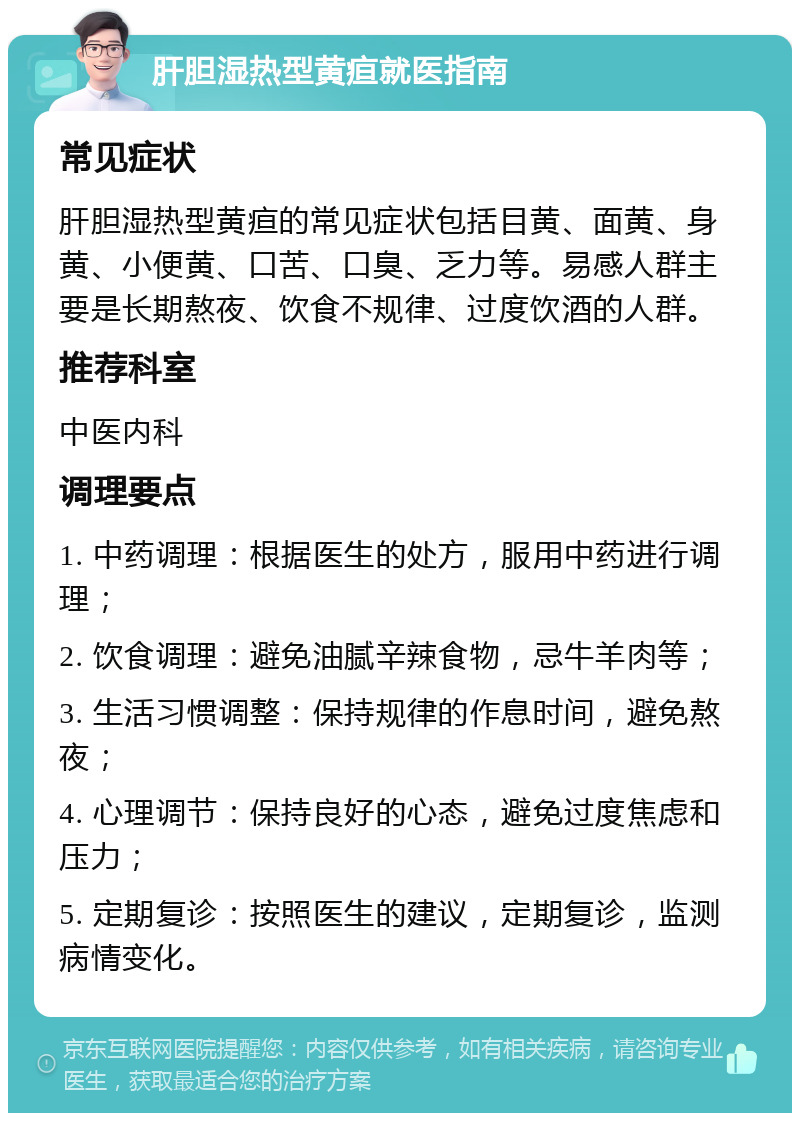 肝胆湿热型黄疸就医指南 常见症状 肝胆湿热型黄疸的常见症状包括目黄、面黄、身黄、小便黄、口苦、口臭、乏力等。易感人群主要是长期熬夜、饮食不规律、过度饮酒的人群。 推荐科室 中医内科 调理要点 1. 中药调理：根据医生的处方，服用中药进行调理； 2. 饮食调理：避免油腻辛辣食物，忌牛羊肉等； 3. 生活习惯调整：保持规律的作息时间，避免熬夜； 4. 心理调节：保持良好的心态，避免过度焦虑和压力； 5. 定期复诊：按照医生的建议，定期复诊，监测病情变化。