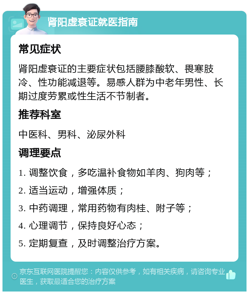 肾阳虚衰证就医指南 常见症状 肾阳虚衰证的主要症状包括腰膝酸软、畏寒肢冷、性功能减退等。易感人群为中老年男性、长期过度劳累或性生活不节制者。 推荐科室 中医科、男科、泌尿外科 调理要点 1. 调整饮食，多吃温补食物如羊肉、狗肉等； 2. 适当运动，增强体质； 3. 中药调理，常用药物有肉桂、附子等； 4. 心理调节，保持良好心态； 5. 定期复查，及时调整治疗方案。