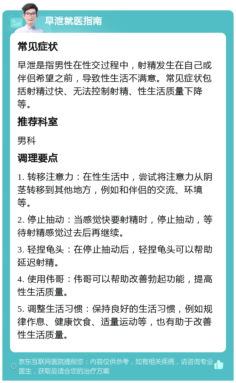 早泄就医指南 常见症状 早泄是指男性在性交过程中，射精发生在自己或伴侣希望之前，导致性生活不满意。常见症状包括射精过快、无法控制射精、性生活质量下降等。 推荐科室 男科 调理要点 1. 转移注意力：在性生活中，尝试将注意力从阴茎转移到其他地方，例如和伴侣的交流、环境等。 2. 停止抽动：当感觉快要射精时，停止抽动，等待射精感觉过去后再继续。 3. 轻捏龟头：在停止抽动后，轻捏龟头可以帮助延迟射精。 4. 使用伟哥：伟哥可以帮助改善勃起功能，提高性生活质量。 5. 调整生活习惯：保持良好的生活习惯，例如规律作息、健康饮食、适量运动等，也有助于改善性生活质量。