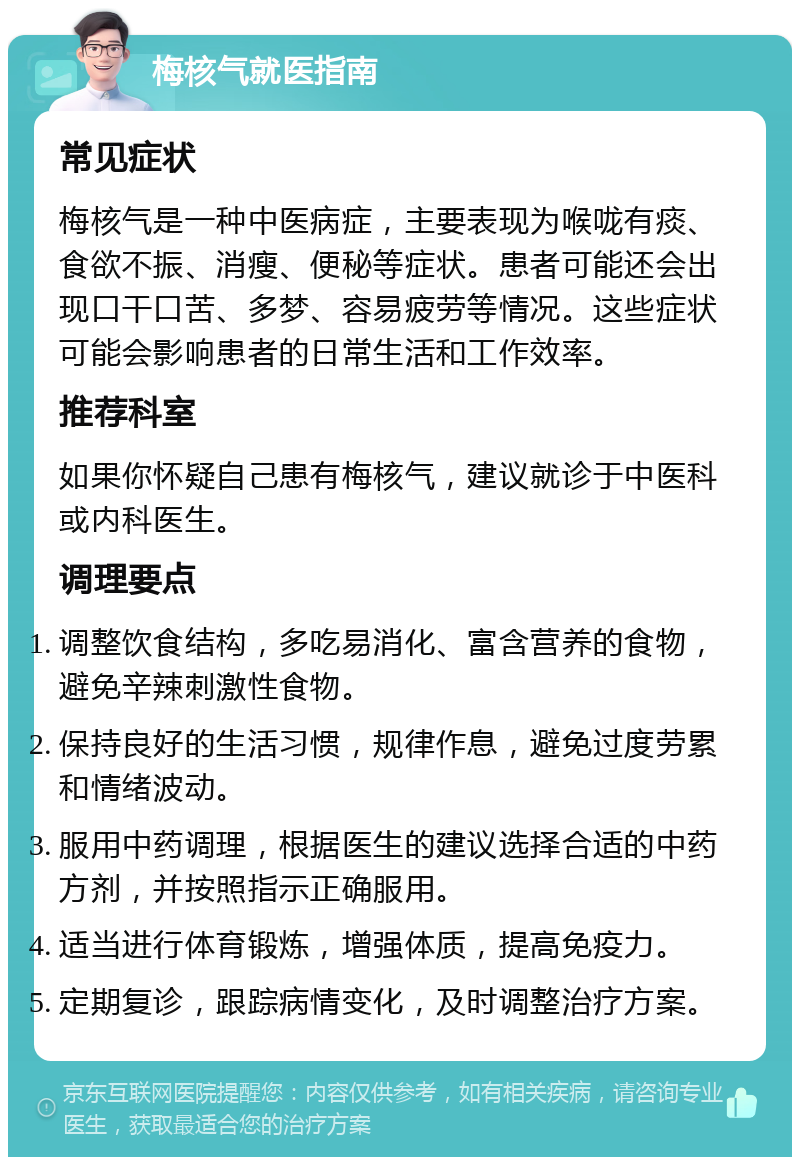 梅核气就医指南 常见症状 梅核气是一种中医病症，主要表现为喉咙有痰、食欲不振、消瘦、便秘等症状。患者可能还会出现口干口苦、多梦、容易疲劳等情况。这些症状可能会影响患者的日常生活和工作效率。 推荐科室 如果你怀疑自己患有梅核气，建议就诊于中医科或内科医生。 调理要点 调整饮食结构，多吃易消化、富含营养的食物，避免辛辣刺激性食物。 保持良好的生活习惯，规律作息，避免过度劳累和情绪波动。 服用中药调理，根据医生的建议选择合适的中药方剂，并按照指示正确服用。 适当进行体育锻炼，增强体质，提高免疫力。 定期复诊，跟踪病情变化，及时调整治疗方案。