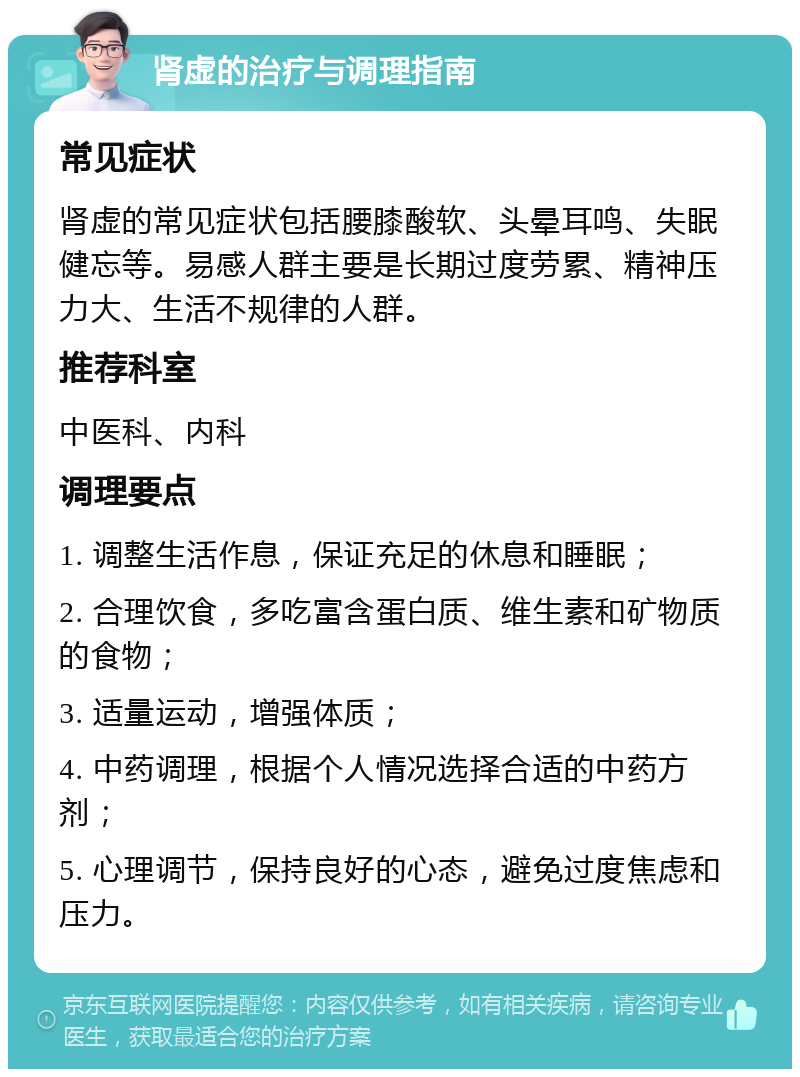 肾虚的治疗与调理指南 常见症状 肾虚的常见症状包括腰膝酸软、头晕耳鸣、失眠健忘等。易感人群主要是长期过度劳累、精神压力大、生活不规律的人群。 推荐科室 中医科、内科 调理要点 1. 调整生活作息，保证充足的休息和睡眠； 2. 合理饮食，多吃富含蛋白质、维生素和矿物质的食物； 3. 适量运动，增强体质； 4. 中药调理，根据个人情况选择合适的中药方剂； 5. 心理调节，保持良好的心态，避免过度焦虑和压力。