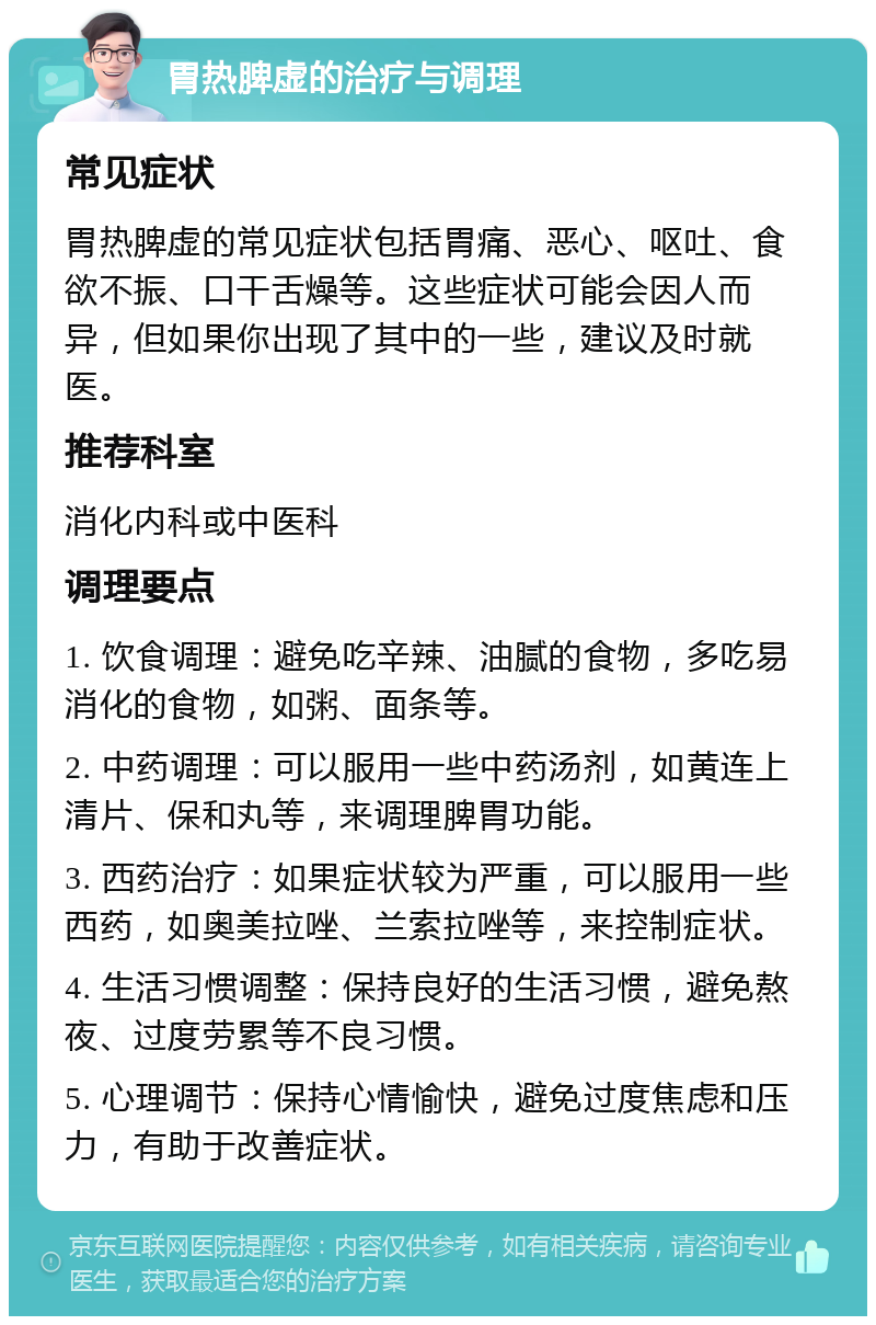 胃热脾虚的治疗与调理 常见症状 胃热脾虚的常见症状包括胃痛、恶心、呕吐、食欲不振、口干舌燥等。这些症状可能会因人而异，但如果你出现了其中的一些，建议及时就医。 推荐科室 消化内科或中医科 调理要点 1. 饮食调理：避免吃辛辣、油腻的食物，多吃易消化的食物，如粥、面条等。 2. 中药调理：可以服用一些中药汤剂，如黄连上清片、保和丸等，来调理脾胃功能。 3. 西药治疗：如果症状较为严重，可以服用一些西药，如奥美拉唑、兰索拉唑等，来控制症状。 4. 生活习惯调整：保持良好的生活习惯，避免熬夜、过度劳累等不良习惯。 5. 心理调节：保持心情愉快，避免过度焦虑和压力，有助于改善症状。