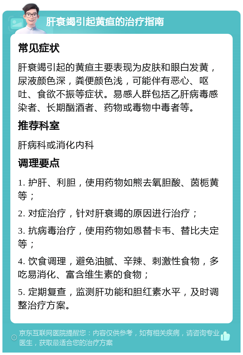 肝衰竭引起黄疸的治疗指南 常见症状 肝衰竭引起的黄疸主要表现为皮肤和眼白发黄，尿液颜色深，粪便颜色浅，可能伴有恶心、呕吐、食欲不振等症状。易感人群包括乙肝病毒感染者、长期酗酒者、药物或毒物中毒者等。 推荐科室 肝病科或消化内科 调理要点 1. 护肝、利胆，使用药物如熊去氧胆酸、茵栀黄等； 2. 对症治疗，针对肝衰竭的原因进行治疗； 3. 抗病毒治疗，使用药物如恩替卡韦、替比夫定等； 4. 饮食调理，避免油腻、辛辣、刺激性食物，多吃易消化、富含维生素的食物； 5. 定期复查，监测肝功能和胆红素水平，及时调整治疗方案。