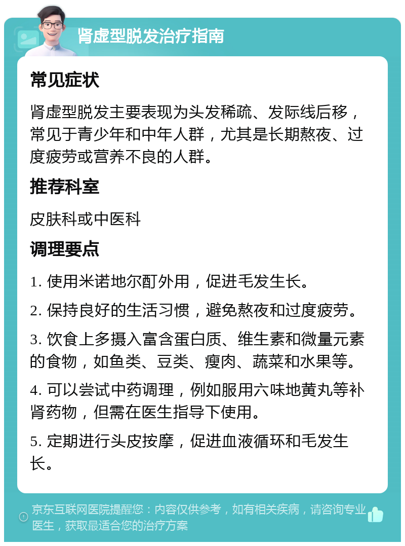 肾虚型脱发治疗指南 常见症状 肾虚型脱发主要表现为头发稀疏、发际线后移，常见于青少年和中年人群，尤其是长期熬夜、过度疲劳或营养不良的人群。 推荐科室 皮肤科或中医科 调理要点 1. 使用米诺地尔酊外用，促进毛发生长。 2. 保持良好的生活习惯，避免熬夜和过度疲劳。 3. 饮食上多摄入富含蛋白质、维生素和微量元素的食物，如鱼类、豆类、瘦肉、蔬菜和水果等。 4. 可以尝试中药调理，例如服用六味地黄丸等补肾药物，但需在医生指导下使用。 5. 定期进行头皮按摩，促进血液循环和毛发生长。