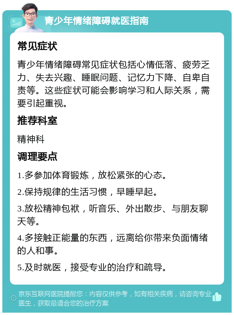 青少年情绪障碍就医指南 常见症状 青少年情绪障碍常见症状包括心情低落、疲劳乏力、失去兴趣、睡眠问题、记忆力下降、自卑自责等。这些症状可能会影响学习和人际关系，需要引起重视。 推荐科室 精神科 调理要点 1.多参加体育锻炼，放松紧张的心态。 2.保持规律的生活习惯，早睡早起。 3.放松精神包袱，听音乐、外出散步、与朋友聊天等。 4.多接触正能量的东西，远离给你带来负面情绪的人和事。 5.及时就医，接受专业的治疗和疏导。