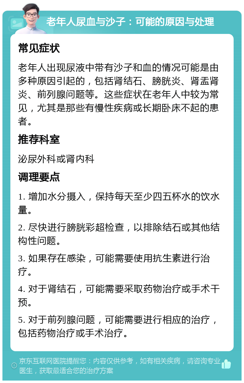 老年人尿血与沙子：可能的原因与处理 常见症状 老年人出现尿液中带有沙子和血的情况可能是由多种原因引起的，包括肾结石、膀胱炎、肾盂肾炎、前列腺问题等。这些症状在老年人中较为常见，尤其是那些有慢性疾病或长期卧床不起的患者。 推荐科室 泌尿外科或肾内科 调理要点 1. 增加水分摄入，保持每天至少四五杯水的饮水量。 2. 尽快进行膀胱彩超检查，以排除结石或其他结构性问题。 3. 如果存在感染，可能需要使用抗生素进行治疗。 4. 对于肾结石，可能需要采取药物治疗或手术干预。 5. 对于前列腺问题，可能需要进行相应的治疗，包括药物治疗或手术治疗。