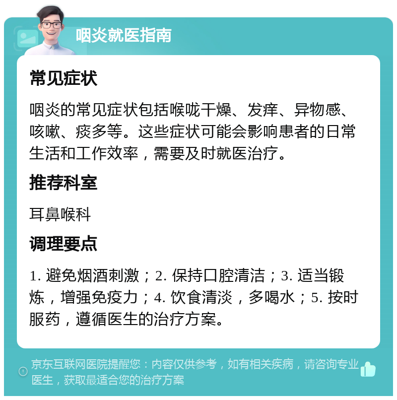 咽炎就医指南 常见症状 咽炎的常见症状包括喉咙干燥、发痒、异物感、咳嗽、痰多等。这些症状可能会影响患者的日常生活和工作效率，需要及时就医治疗。 推荐科室 耳鼻喉科 调理要点 1. 避免烟酒刺激；2. 保持口腔清洁；3. 适当锻炼，增强免疫力；4. 饮食清淡，多喝水；5. 按时服药，遵循医生的治疗方案。