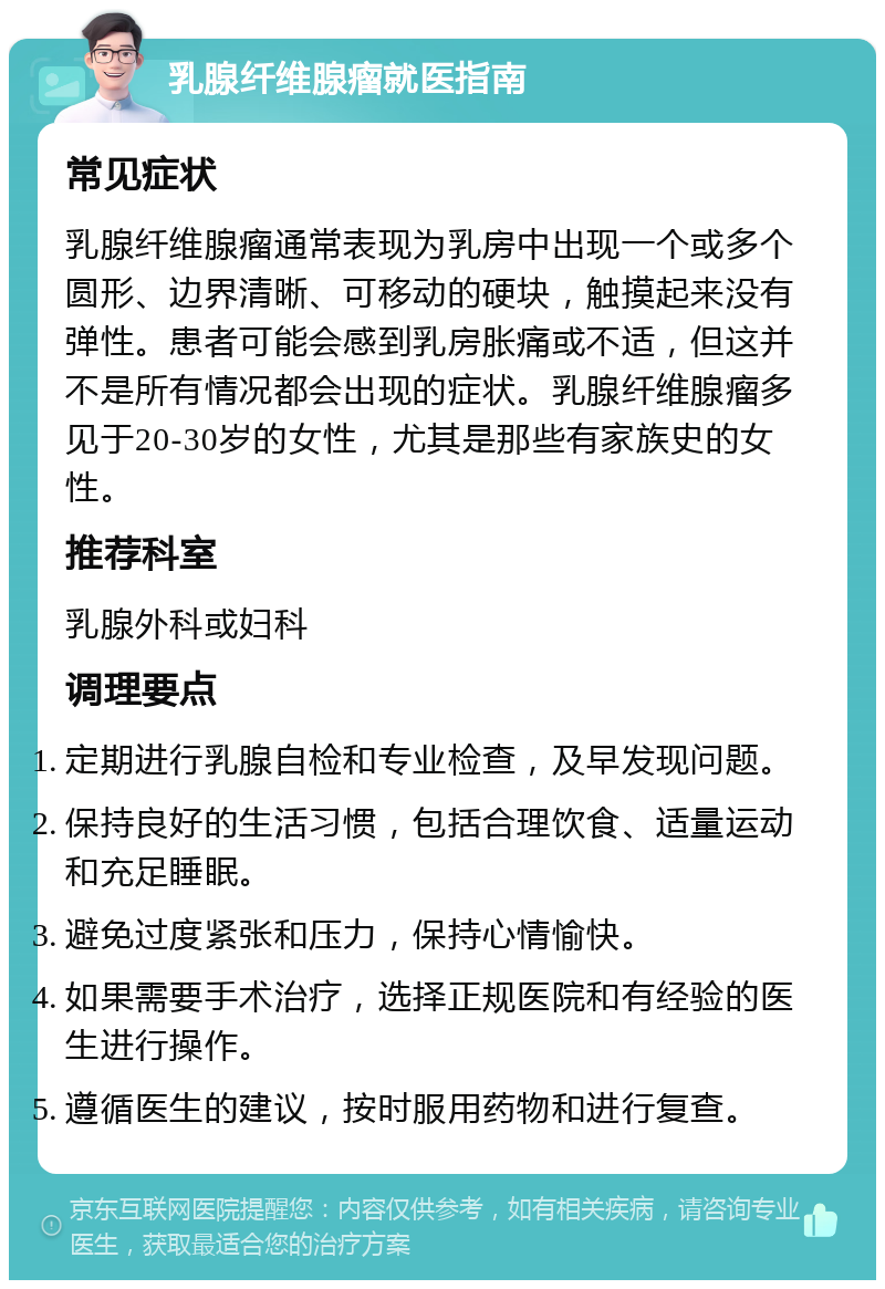 乳腺纤维腺瘤就医指南 常见症状 乳腺纤维腺瘤通常表现为乳房中出现一个或多个圆形、边界清晰、可移动的硬块，触摸起来没有弹性。患者可能会感到乳房胀痛或不适，但这并不是所有情况都会出现的症状。乳腺纤维腺瘤多见于20-30岁的女性，尤其是那些有家族史的女性。 推荐科室 乳腺外科或妇科 调理要点 定期进行乳腺自检和专业检查，及早发现问题。 保持良好的生活习惯，包括合理饮食、适量运动和充足睡眠。 避免过度紧张和压力，保持心情愉快。 如果需要手术治疗，选择正规医院和有经验的医生进行操作。 遵循医生的建议，按时服用药物和进行复查。