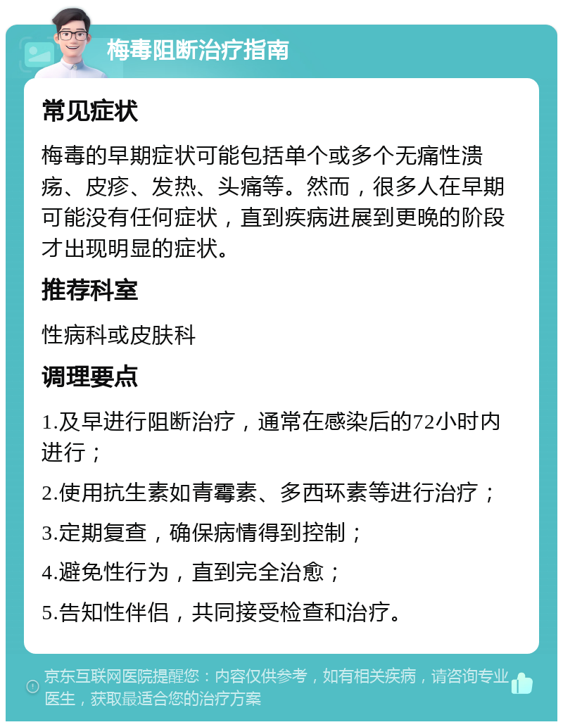 梅毒阻断治疗指南 常见症状 梅毒的早期症状可能包括单个或多个无痛性溃疡、皮疹、发热、头痛等。然而，很多人在早期可能没有任何症状，直到疾病进展到更晚的阶段才出现明显的症状。 推荐科室 性病科或皮肤科 调理要点 1.及早进行阻断治疗，通常在感染后的72小时内进行； 2.使用抗生素如青霉素、多西环素等进行治疗； 3.定期复查，确保病情得到控制； 4.避免性行为，直到完全治愈； 5.告知性伴侣，共同接受检查和治疗。