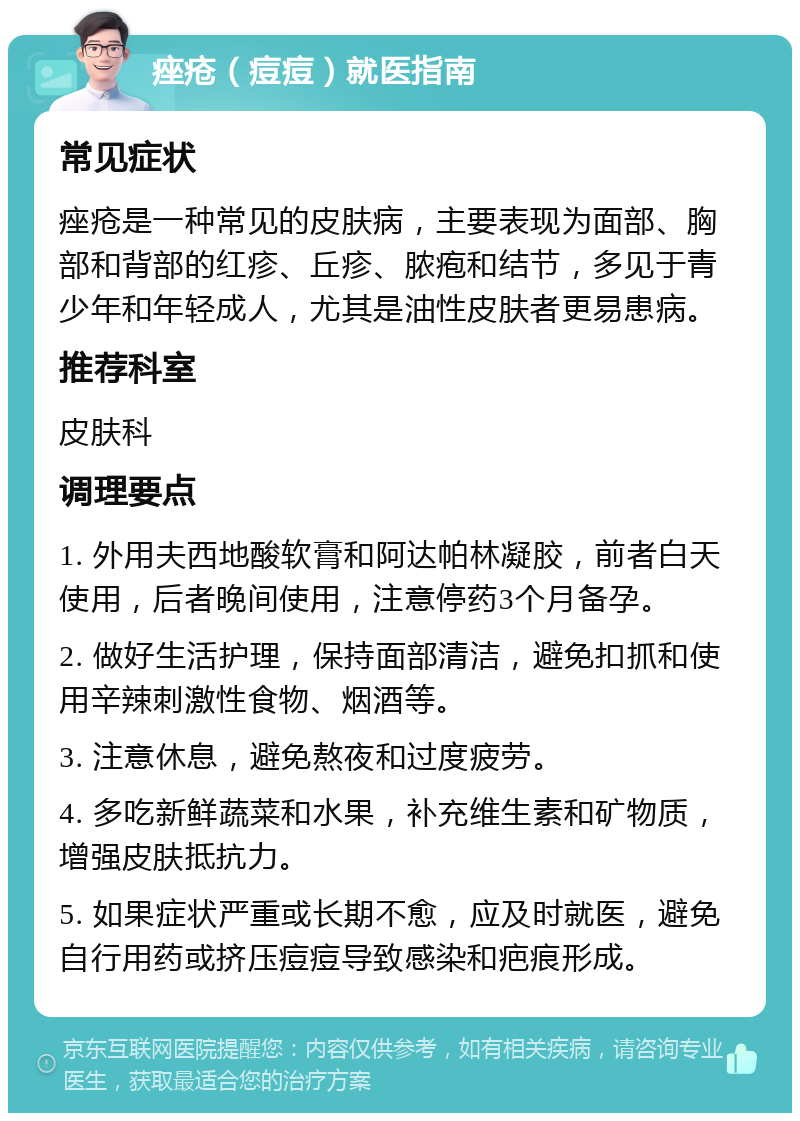 痤疮（痘痘）就医指南 常见症状 痤疮是一种常见的皮肤病，主要表现为面部、胸部和背部的红疹、丘疹、脓疱和结节，多见于青少年和年轻成人，尤其是油性皮肤者更易患病。 推荐科室 皮肤科 调理要点 1. 外用夫西地酸软膏和阿达帕林凝胶，前者白天使用，后者晚间使用，注意停药3个月备孕。 2. 做好生活护理，保持面部清洁，避免扣抓和使用辛辣刺激性食物、烟酒等。 3. 注意休息，避免熬夜和过度疲劳。 4. 多吃新鲜蔬菜和水果，补充维生素和矿物质，增强皮肤抵抗力。 5. 如果症状严重或长期不愈，应及时就医，避免自行用药或挤压痘痘导致感染和疤痕形成。