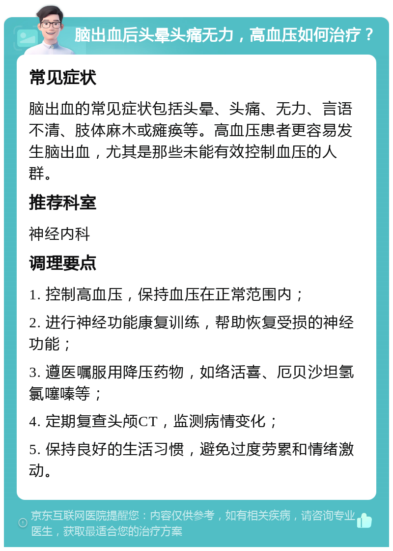 脑出血后头晕头痛无力，高血压如何治疗？ 常见症状 脑出血的常见症状包括头晕、头痛、无力、言语不清、肢体麻木或瘫痪等。高血压患者更容易发生脑出血，尤其是那些未能有效控制血压的人群。 推荐科室 神经内科 调理要点 1. 控制高血压，保持血压在正常范围内； 2. 进行神经功能康复训练，帮助恢复受损的神经功能； 3. 遵医嘱服用降压药物，如络活喜、厄贝沙坦氢氯噻嗪等； 4. 定期复查头颅CT，监测病情变化； 5. 保持良好的生活习惯，避免过度劳累和情绪激动。