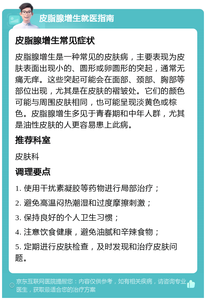 皮脂腺增生就医指南 皮脂腺增生常见症状 皮脂腺增生是一种常见的皮肤病，主要表现为皮肤表面出现小的、圆形或卵圆形的突起，通常无痛无痒。这些突起可能会在面部、颈部、胸部等部位出现，尤其是在皮肤的褶皱处。它们的颜色可能与周围皮肤相同，也可能呈现淡黄色或棕色。皮脂腺增生多见于青春期和中年人群，尤其是油性皮肤的人更容易患上此病。 推荐科室 皮肤科 调理要点 1. 使用干扰素凝胶等药物进行局部治疗； 2. 避免高温闷热潮湿和过度摩擦刺激； 3. 保持良好的个人卫生习惯； 4. 注意饮食健康，避免油腻和辛辣食物； 5. 定期进行皮肤检查，及时发现和治疗皮肤问题。