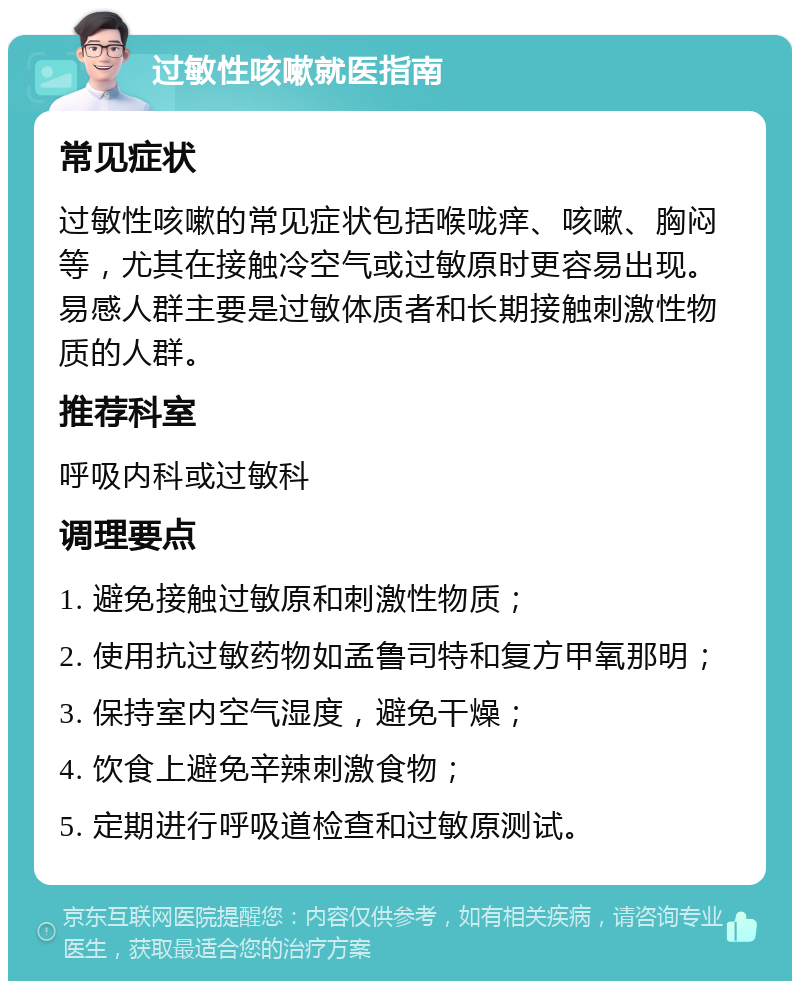 过敏性咳嗽就医指南 常见症状 过敏性咳嗽的常见症状包括喉咙痒、咳嗽、胸闷等，尤其在接触冷空气或过敏原时更容易出现。易感人群主要是过敏体质者和长期接触刺激性物质的人群。 推荐科室 呼吸内科或过敏科 调理要点 1. 避免接触过敏原和刺激性物质； 2. 使用抗过敏药物如孟鲁司特和复方甲氧那明； 3. 保持室内空气湿度，避免干燥； 4. 饮食上避免辛辣刺激食物； 5. 定期进行呼吸道检查和过敏原测试。