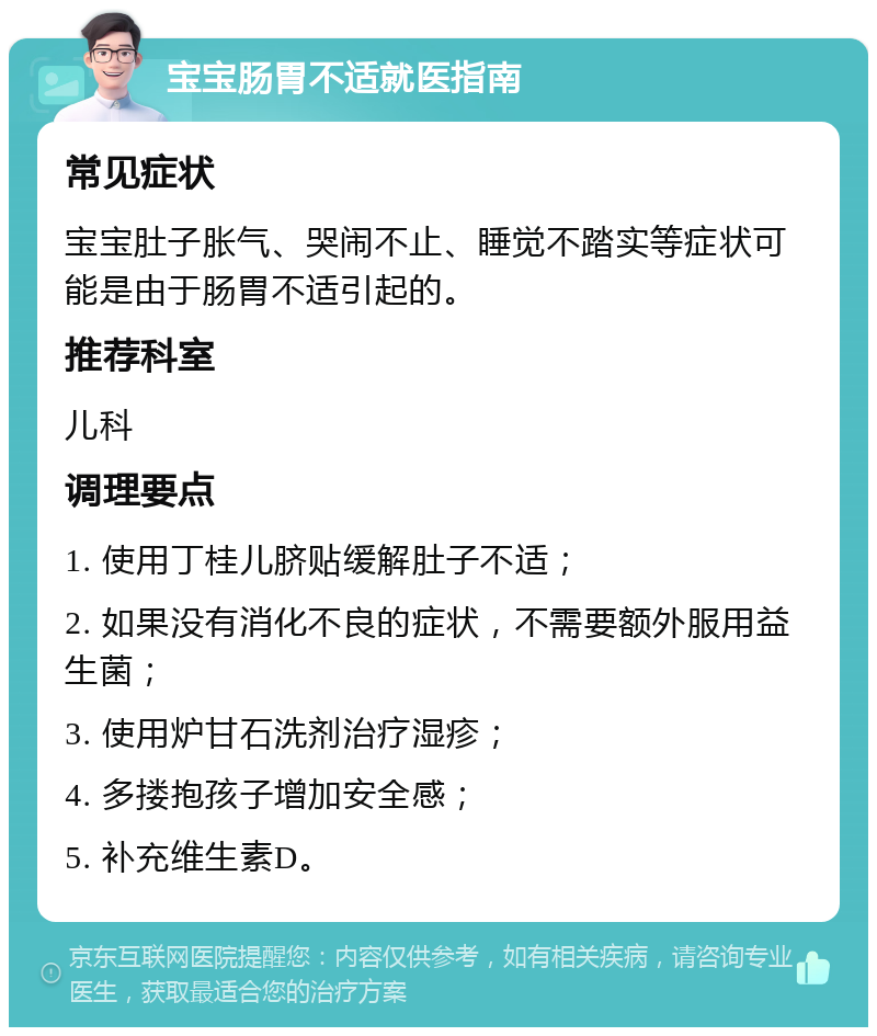 宝宝肠胃不适就医指南 常见症状 宝宝肚子胀气、哭闹不止、睡觉不踏实等症状可能是由于肠胃不适引起的。 推荐科室 儿科 调理要点 1. 使用丁桂儿脐贴缓解肚子不适； 2. 如果没有消化不良的症状，不需要额外服用益生菌； 3. 使用炉甘石洗剂治疗湿疹； 4. 多搂抱孩子增加安全感； 5. 补充维生素D。