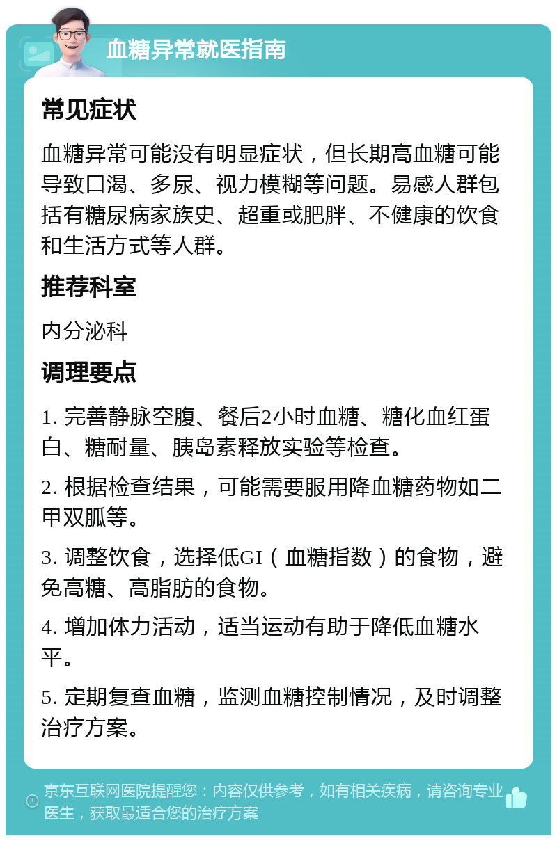 血糖异常就医指南 常见症状 血糖异常可能没有明显症状，但长期高血糖可能导致口渴、多尿、视力模糊等问题。易感人群包括有糖尿病家族史、超重或肥胖、不健康的饮食和生活方式等人群。 推荐科室 内分泌科 调理要点 1. 完善静脉空腹、餐后2小时血糖、糖化血红蛋白、糖耐量、胰岛素释放实验等检查。 2. 根据检查结果，可能需要服用降血糖药物如二甲双胍等。 3. 调整饮食，选择低GI（血糖指数）的食物，避免高糖、高脂肪的食物。 4. 增加体力活动，适当运动有助于降低血糖水平。 5. 定期复查血糖，监测血糖控制情况，及时调整治疗方案。