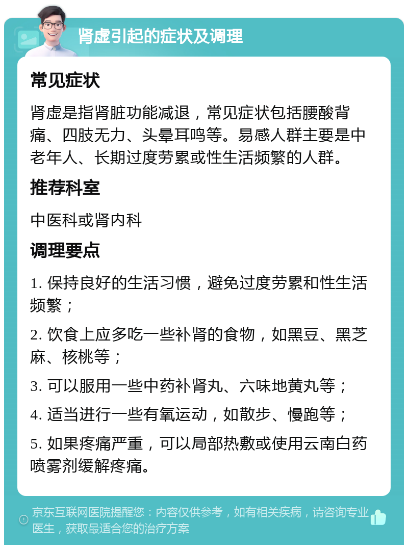 肾虚引起的症状及调理 常见症状 肾虚是指肾脏功能减退，常见症状包括腰酸背痛、四肢无力、头晕耳鸣等。易感人群主要是中老年人、长期过度劳累或性生活频繁的人群。 推荐科室 中医科或肾内科 调理要点 1. 保持良好的生活习惯，避免过度劳累和性生活频繁； 2. 饮食上应多吃一些补肾的食物，如黑豆、黑芝麻、核桃等； 3. 可以服用一些中药补肾丸、六味地黄丸等； 4. 适当进行一些有氧运动，如散步、慢跑等； 5. 如果疼痛严重，可以局部热敷或使用云南白药喷雾剂缓解疼痛。