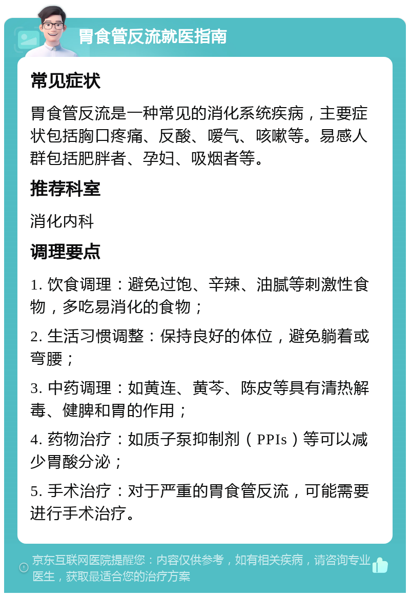 胃食管反流就医指南 常见症状 胃食管反流是一种常见的消化系统疾病，主要症状包括胸口疼痛、反酸、嗳气、咳嗽等。易感人群包括肥胖者、孕妇、吸烟者等。 推荐科室 消化内科 调理要点 1. 饮食调理：避免过饱、辛辣、油腻等刺激性食物，多吃易消化的食物； 2. 生活习惯调整：保持良好的体位，避免躺着或弯腰； 3. 中药调理：如黄连、黄芩、陈皮等具有清热解毒、健脾和胃的作用； 4. 药物治疗：如质子泵抑制剂（PPIs）等可以减少胃酸分泌； 5. 手术治疗：对于严重的胃食管反流，可能需要进行手术治疗。