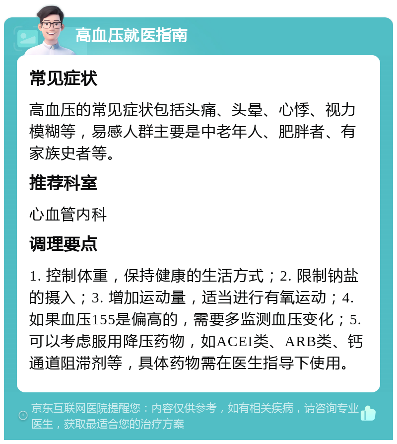 高血压就医指南 常见症状 高血压的常见症状包括头痛、头晕、心悸、视力模糊等，易感人群主要是中老年人、肥胖者、有家族史者等。 推荐科室 心血管内科 调理要点 1. 控制体重，保持健康的生活方式；2. 限制钠盐的摄入；3. 增加运动量，适当进行有氧运动；4. 如果血压155是偏高的，需要多监测血压变化；5. 可以考虑服用降压药物，如ACEI类、ARB类、钙通道阻滞剂等，具体药物需在医生指导下使用。