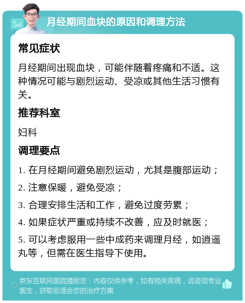 月经期间血块的原因和调理方法 常见症状 月经期间出现血块，可能伴随着疼痛和不适。这种情况可能与剧烈运动、受凉或其他生活习惯有关。 推荐科室 妇科 调理要点 1. 在月经期间避免剧烈运动，尤其是腹部运动； 2. 注意保暖，避免受凉； 3. 合理安排生活和工作，避免过度劳累； 4. 如果症状严重或持续不改善，应及时就医； 5. 可以考虑服用一些中成药来调理月经，如逍遥丸等，但需在医生指导下使用。