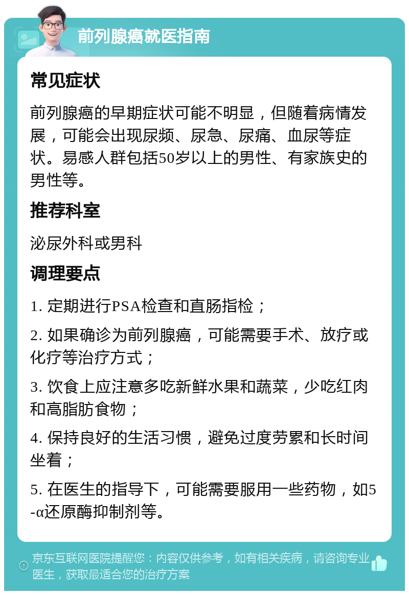 前列腺癌就医指南 常见症状 前列腺癌的早期症状可能不明显，但随着病情发展，可能会出现尿频、尿急、尿痛、血尿等症状。易感人群包括50岁以上的男性、有家族史的男性等。 推荐科室 泌尿外科或男科 调理要点 1. 定期进行PSA检查和直肠指检； 2. 如果确诊为前列腺癌，可能需要手术、放疗或化疗等治疗方式； 3. 饮食上应注意多吃新鲜水果和蔬菜，少吃红肉和高脂肪食物； 4. 保持良好的生活习惯，避免过度劳累和长时间坐着； 5. 在医生的指导下，可能需要服用一些药物，如5-α还原酶抑制剂等。