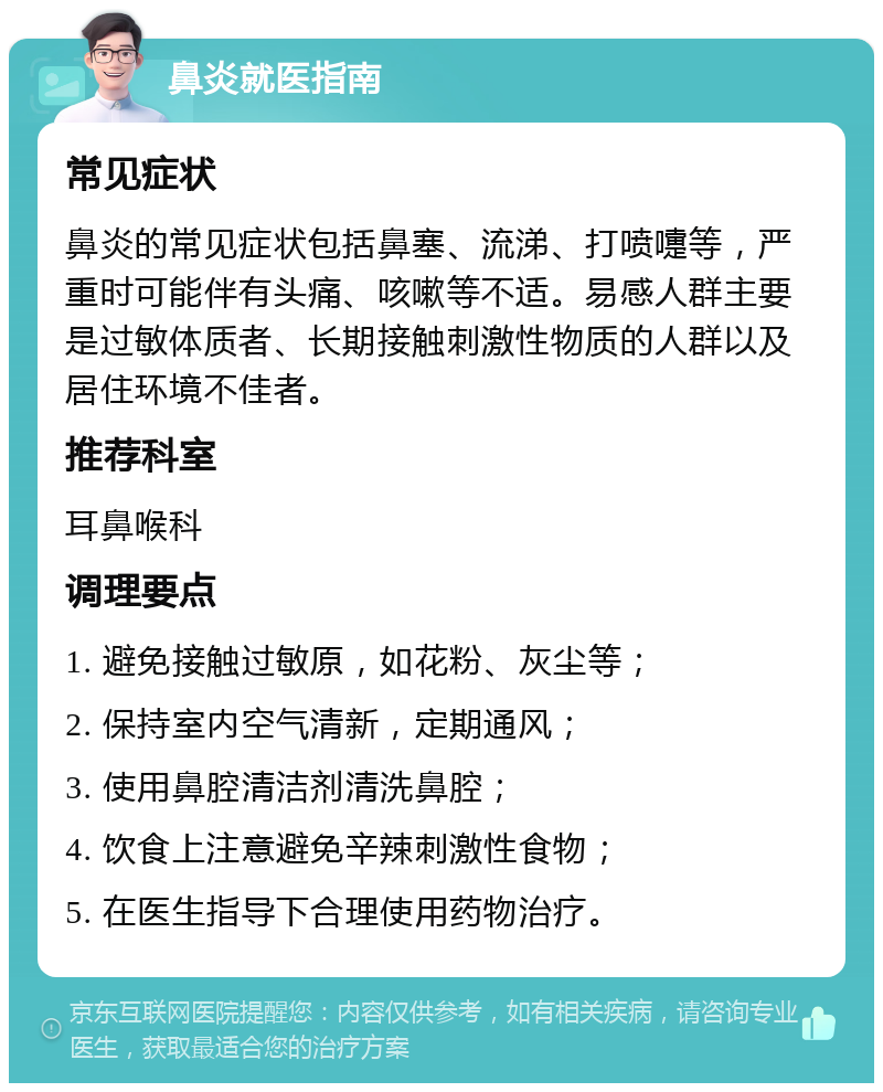 鼻炎就医指南 常见症状 鼻炎的常见症状包括鼻塞、流涕、打喷嚏等，严重时可能伴有头痛、咳嗽等不适。易感人群主要是过敏体质者、长期接触刺激性物质的人群以及居住环境不佳者。 推荐科室 耳鼻喉科 调理要点 1. 避免接触过敏原，如花粉、灰尘等； 2. 保持室内空气清新，定期通风； 3. 使用鼻腔清洁剂清洗鼻腔； 4. 饮食上注意避免辛辣刺激性食物； 5. 在医生指导下合理使用药物治疗。