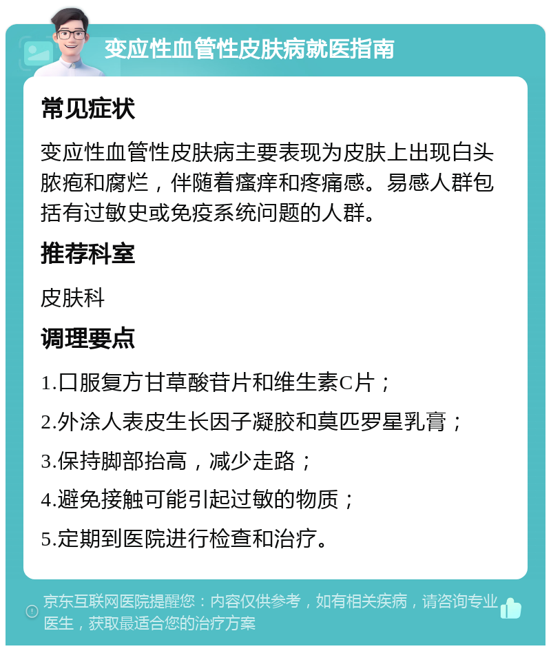 变应性血管性皮肤病就医指南 常见症状 变应性血管性皮肤病主要表现为皮肤上出现白头脓疱和腐烂，伴随着瘙痒和疼痛感。易感人群包括有过敏史或免疫系统问题的人群。 推荐科室 皮肤科 调理要点 1.口服复方甘草酸苷片和维生素C片； 2.外涂人表皮生长因子凝胶和莫匹罗星乳膏； 3.保持脚部抬高，减少走路； 4.避免接触可能引起过敏的物质； 5.定期到医院进行检查和治疗。