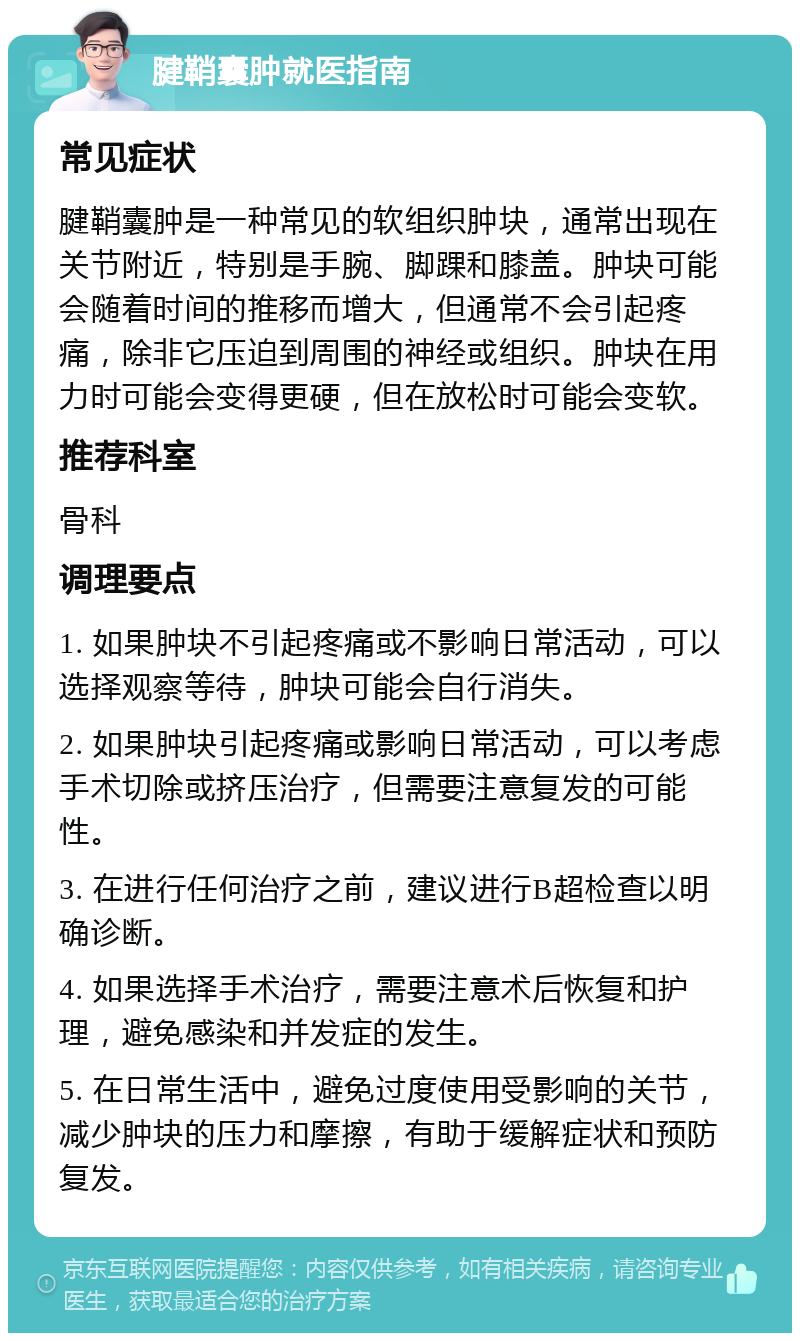 腱鞘囊肿就医指南 常见症状 腱鞘囊肿是一种常见的软组织肿块，通常出现在关节附近，特别是手腕、脚踝和膝盖。肿块可能会随着时间的推移而增大，但通常不会引起疼痛，除非它压迫到周围的神经或组织。肿块在用力时可能会变得更硬，但在放松时可能会变软。 推荐科室 骨科 调理要点 1. 如果肿块不引起疼痛或不影响日常活动，可以选择观察等待，肿块可能会自行消失。 2. 如果肿块引起疼痛或影响日常活动，可以考虑手术切除或挤压治疗，但需要注意复发的可能性。 3. 在进行任何治疗之前，建议进行B超检查以明确诊断。 4. 如果选择手术治疗，需要注意术后恢复和护理，避免感染和并发症的发生。 5. 在日常生活中，避免过度使用受影响的关节，减少肿块的压力和摩擦，有助于缓解症状和预防复发。