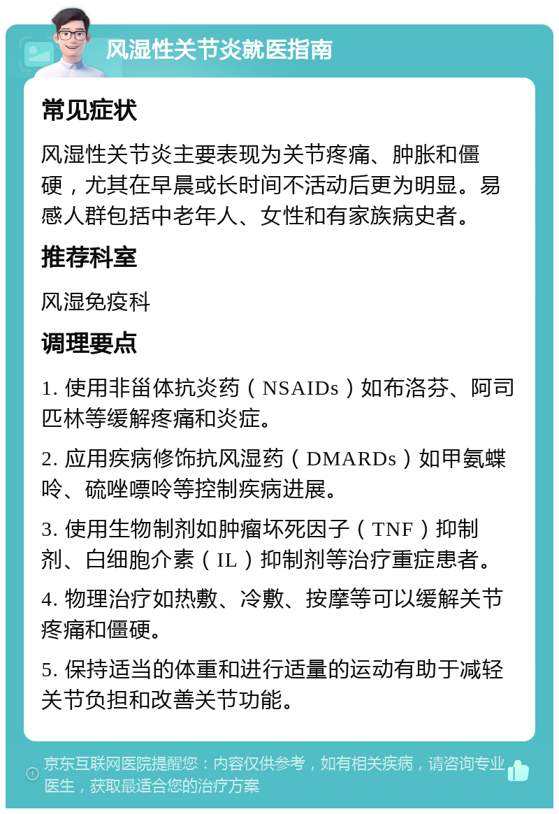 风湿性关节炎就医指南 常见症状 风湿性关节炎主要表现为关节疼痛、肿胀和僵硬，尤其在早晨或长时间不活动后更为明显。易感人群包括中老年人、女性和有家族病史者。 推荐科室 风湿免疫科 调理要点 1. 使用非甾体抗炎药（NSAIDs）如布洛芬、阿司匹林等缓解疼痛和炎症。 2. 应用疾病修饰抗风湿药（DMARDs）如甲氨蝶呤、硫唑嘌呤等控制疾病进展。 3. 使用生物制剂如肿瘤坏死因子（TNF）抑制剂、白细胞介素（IL）抑制剂等治疗重症患者。 4. 物理治疗如热敷、冷敷、按摩等可以缓解关节疼痛和僵硬。 5. 保持适当的体重和进行适量的运动有助于减轻关节负担和改善关节功能。