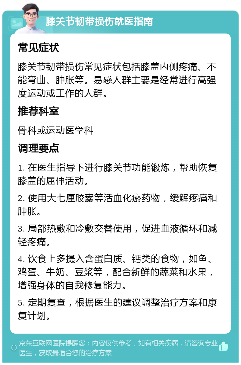 膝关节韧带损伤就医指南 常见症状 膝关节韧带损伤常见症状包括膝盖内侧疼痛、不能弯曲、肿胀等。易感人群主要是经常进行高强度运动或工作的人群。 推荐科室 骨科或运动医学科 调理要点 1. 在医生指导下进行膝关节功能锻炼，帮助恢复膝盖的屈伸活动。 2. 使用大七厘胶囊等活血化瘀药物，缓解疼痛和肿胀。 3. 局部热敷和冷敷交替使用，促进血液循环和减轻疼痛。 4. 饮食上多摄入含蛋白质、钙类的食物，如鱼、鸡蛋、牛奶、豆浆等，配合新鲜的蔬菜和水果，增强身体的自我修复能力。 5. 定期复查，根据医生的建议调整治疗方案和康复计划。