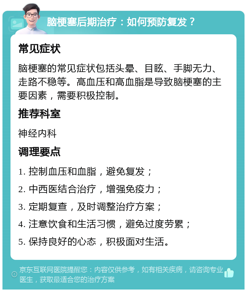 脑梗塞后期治疗：如何预防复发？ 常见症状 脑梗塞的常见症状包括头晕、目眩、手脚无力、走路不稳等。高血压和高血脂是导致脑梗塞的主要因素，需要积极控制。 推荐科室 神经内科 调理要点 1. 控制血压和血脂，避免复发； 2. 中西医结合治疗，增强免疫力； 3. 定期复查，及时调整治疗方案； 4. 注意饮食和生活习惯，避免过度劳累； 5. 保持良好的心态，积极面对生活。