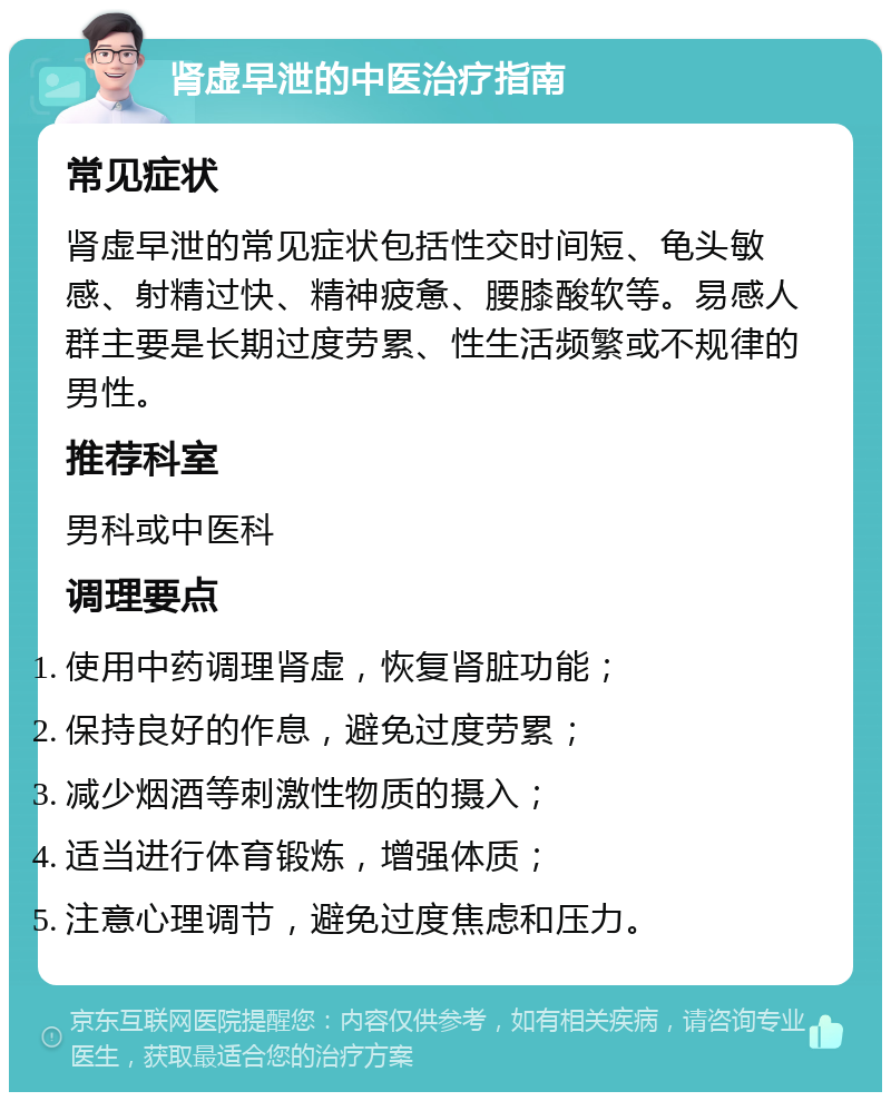 肾虚早泄的中医治疗指南 常见症状 肾虚早泄的常见症状包括性交时间短、龟头敏感、射精过快、精神疲惫、腰膝酸软等。易感人群主要是长期过度劳累、性生活频繁或不规律的男性。 推荐科室 男科或中医科 调理要点 使用中药调理肾虚，恢复肾脏功能； 保持良好的作息，避免过度劳累； 减少烟酒等刺激性物质的摄入； 适当进行体育锻炼，增强体质； 注意心理调节，避免过度焦虑和压力。