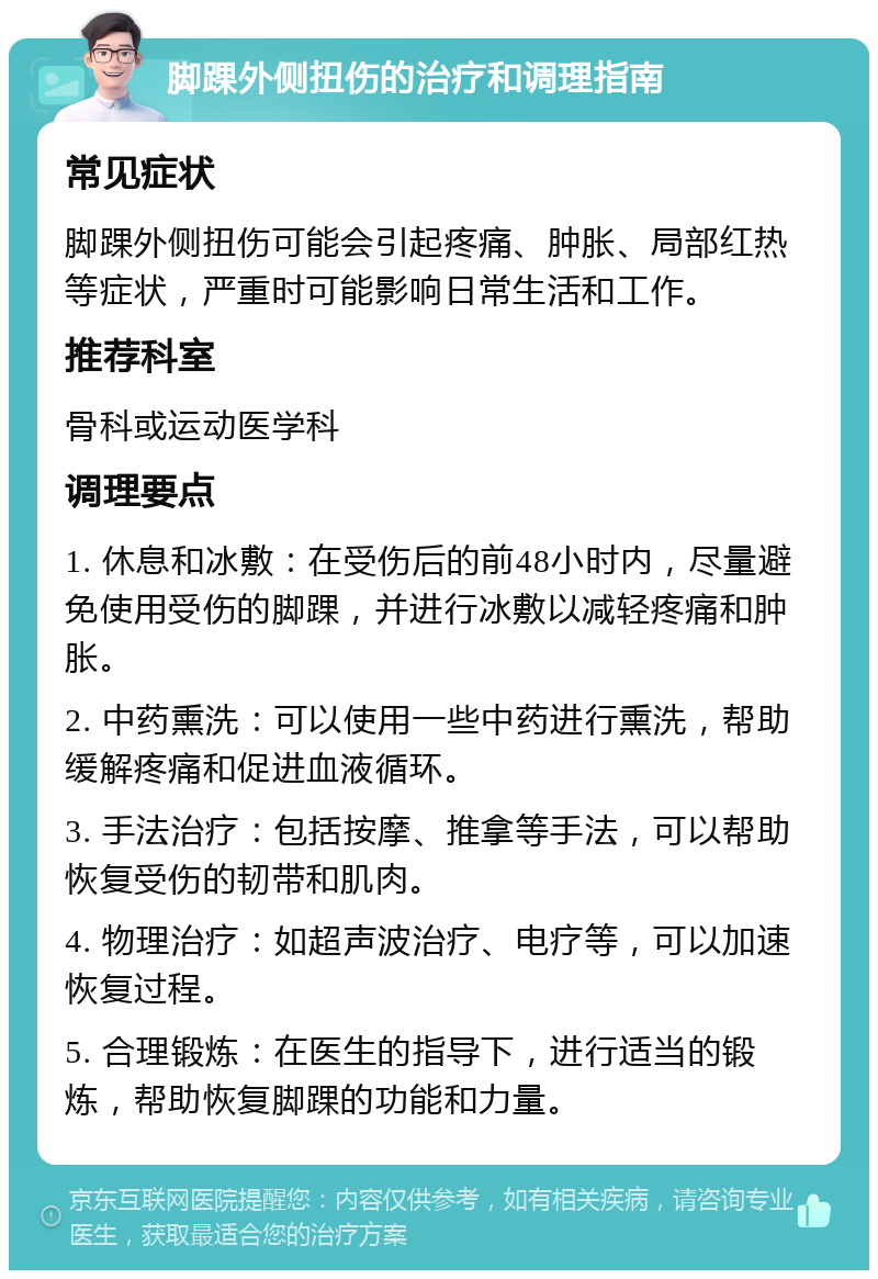 脚踝外侧扭伤的治疗和调理指南 常见症状 脚踝外侧扭伤可能会引起疼痛、肿胀、局部红热等症状，严重时可能影响日常生活和工作。 推荐科室 骨科或运动医学科 调理要点 1. 休息和冰敷：在受伤后的前48小时内，尽量避免使用受伤的脚踝，并进行冰敷以减轻疼痛和肿胀。 2. 中药熏洗：可以使用一些中药进行熏洗，帮助缓解疼痛和促进血液循环。 3. 手法治疗：包括按摩、推拿等手法，可以帮助恢复受伤的韧带和肌肉。 4. 物理治疗：如超声波治疗、电疗等，可以加速恢复过程。 5. 合理锻炼：在医生的指导下，进行适当的锻炼，帮助恢复脚踝的功能和力量。