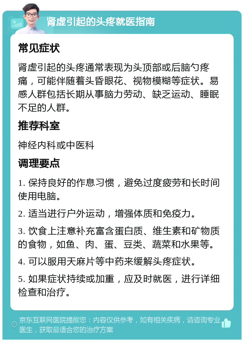 肾虚引起的头疼就医指南 常见症状 肾虚引起的头疼通常表现为头顶部或后脑勺疼痛，可能伴随着头昏眼花、视物模糊等症状。易感人群包括长期从事脑力劳动、缺乏运动、睡眠不足的人群。 推荐科室 神经内科或中医科 调理要点 1. 保持良好的作息习惯，避免过度疲劳和长时间使用电脑。 2. 适当进行户外运动，增强体质和免疫力。 3. 饮食上注意补充富含蛋白质、维生素和矿物质的食物，如鱼、肉、蛋、豆类、蔬菜和水果等。 4. 可以服用天麻片等中药来缓解头疼症状。 5. 如果症状持续或加重，应及时就医，进行详细检查和治疗。