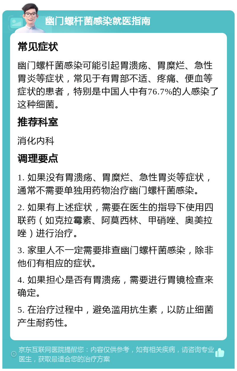 幽门螺杆菌感染就医指南 常见症状 幽门螺杆菌感染可能引起胃溃疡、胃糜烂、急性胃炎等症状，常见于有胃部不适、疼痛、便血等症状的患者，特别是中国人中有76.7%的人感染了这种细菌。 推荐科室 消化内科 调理要点 1. 如果没有胃溃疡、胃糜烂、急性胃炎等症状，通常不需要单独用药物治疗幽门螺杆菌感染。 2. 如果有上述症状，需要在医生的指导下使用四联药（如克拉霉素、阿莫西林、甲硝唑、奥美拉唑）进行治疗。 3. 家里人不一定需要排查幽门螺杆菌感染，除非他们有相应的症状。 4. 如果担心是否有胃溃疡，需要进行胃镜检查来确定。 5. 在治疗过程中，避免滥用抗生素，以防止细菌产生耐药性。