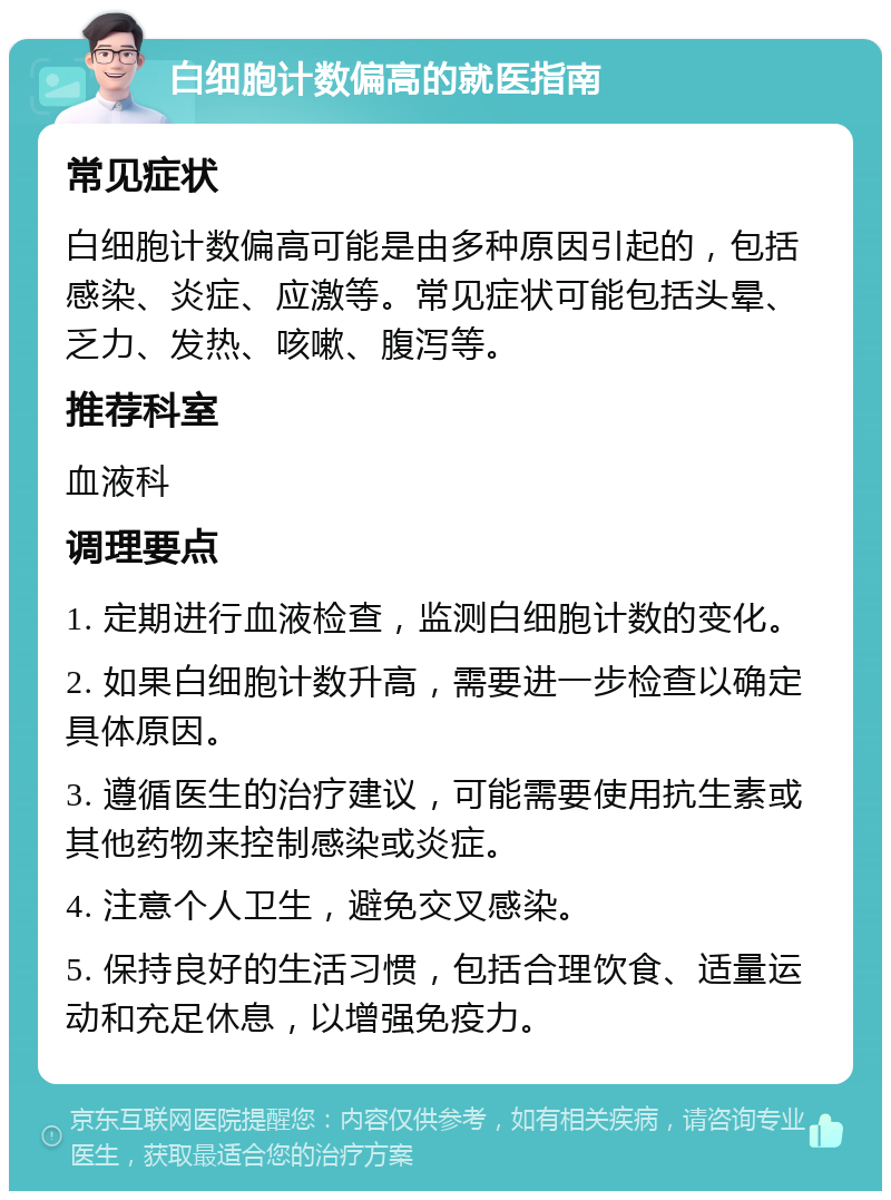 白细胞计数偏高的就医指南 常见症状 白细胞计数偏高可能是由多种原因引起的，包括感染、炎症、应激等。常见症状可能包括头晕、乏力、发热、咳嗽、腹泻等。 推荐科室 血液科 调理要点 1. 定期进行血液检查，监测白细胞计数的变化。 2. 如果白细胞计数升高，需要进一步检查以确定具体原因。 3. 遵循医生的治疗建议，可能需要使用抗生素或其他药物来控制感染或炎症。 4. 注意个人卫生，避免交叉感染。 5. 保持良好的生活习惯，包括合理饮食、适量运动和充足休息，以增强免疫力。