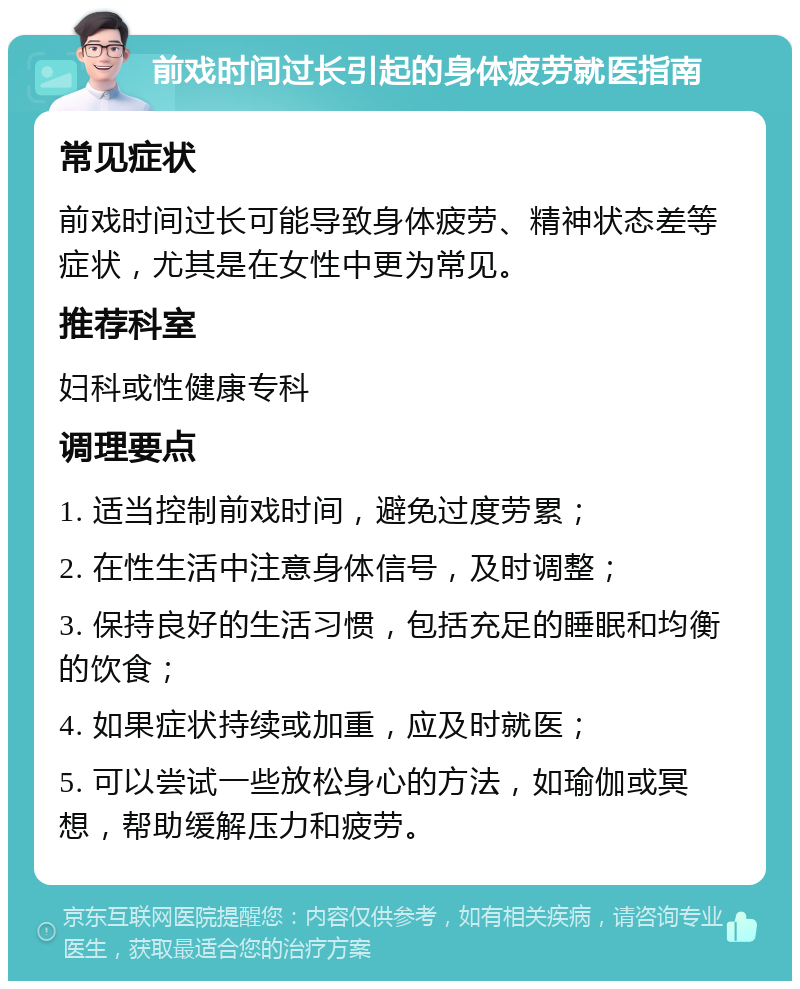 前戏时间过长引起的身体疲劳就医指南 常见症状 前戏时间过长可能导致身体疲劳、精神状态差等症状，尤其是在女性中更为常见。 推荐科室 妇科或性健康专科 调理要点 1. 适当控制前戏时间，避免过度劳累； 2. 在性生活中注意身体信号，及时调整； 3. 保持良好的生活习惯，包括充足的睡眠和均衡的饮食； 4. 如果症状持续或加重，应及时就医； 5. 可以尝试一些放松身心的方法，如瑜伽或冥想，帮助缓解压力和疲劳。