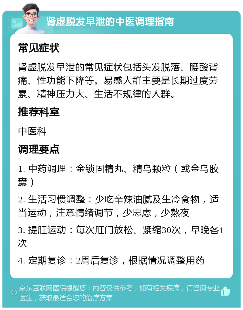 肾虚脱发早泄的中医调理指南 常见症状 肾虚脱发早泄的常见症状包括头发脱落、腰酸背痛、性功能下降等。易感人群主要是长期过度劳累、精神压力大、生活不规律的人群。 推荐科室 中医科 调理要点 1. 中药调理：金锁固精丸、精乌颗粒（或金乌胶囊） 2. 生活习惯调整：少吃辛辣油腻及生冷食物，适当运动，注意情绪调节，少思虑，少熬夜 3. 提肛运动：每次肛门放松、紧缩30次，早晚各1次 4. 定期复诊：2周后复诊，根据情况调整用药