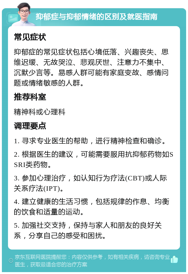 抑郁症与抑郁情绪的区别及就医指南 常见症状 抑郁症的常见症状包括心境低落、兴趣丧失、思维迟缓、无故哭泣、悲观厌世、注意力不集中、沉默少言等。易感人群可能有家庭变故、感情问题或情绪敏感的人群。 推荐科室 精神科或心理科 调理要点 1. 寻求专业医生的帮助，进行精神检查和确诊。 2. 根据医生的建议，可能需要服用抗抑郁药物如SSRI类药物。 3. 参加心理治疗，如认知行为疗法(CBT)或人际关系疗法(IPT)。 4. 建立健康的生活习惯，包括规律的作息、均衡的饮食和适量的运动。 5. 加强社交支持，保持与家人和朋友的良好关系，分享自己的感受和困扰。