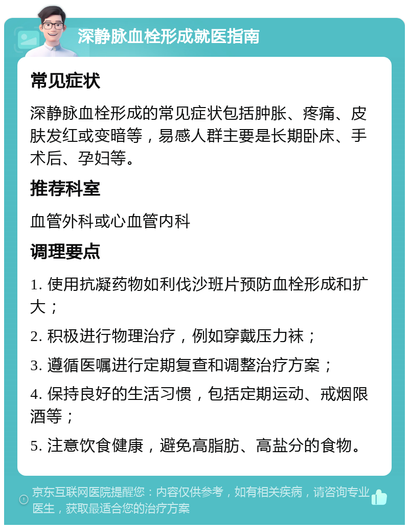 深静脉血栓形成就医指南 常见症状 深静脉血栓形成的常见症状包括肿胀、疼痛、皮肤发红或变暗等，易感人群主要是长期卧床、手术后、孕妇等。 推荐科室 血管外科或心血管内科 调理要点 1. 使用抗凝药物如利伐沙班片预防血栓形成和扩大； 2. 积极进行物理治疗，例如穿戴压力袜； 3. 遵循医嘱进行定期复查和调整治疗方案； 4. 保持良好的生活习惯，包括定期运动、戒烟限酒等； 5. 注意饮食健康，避免高脂肪、高盐分的食物。