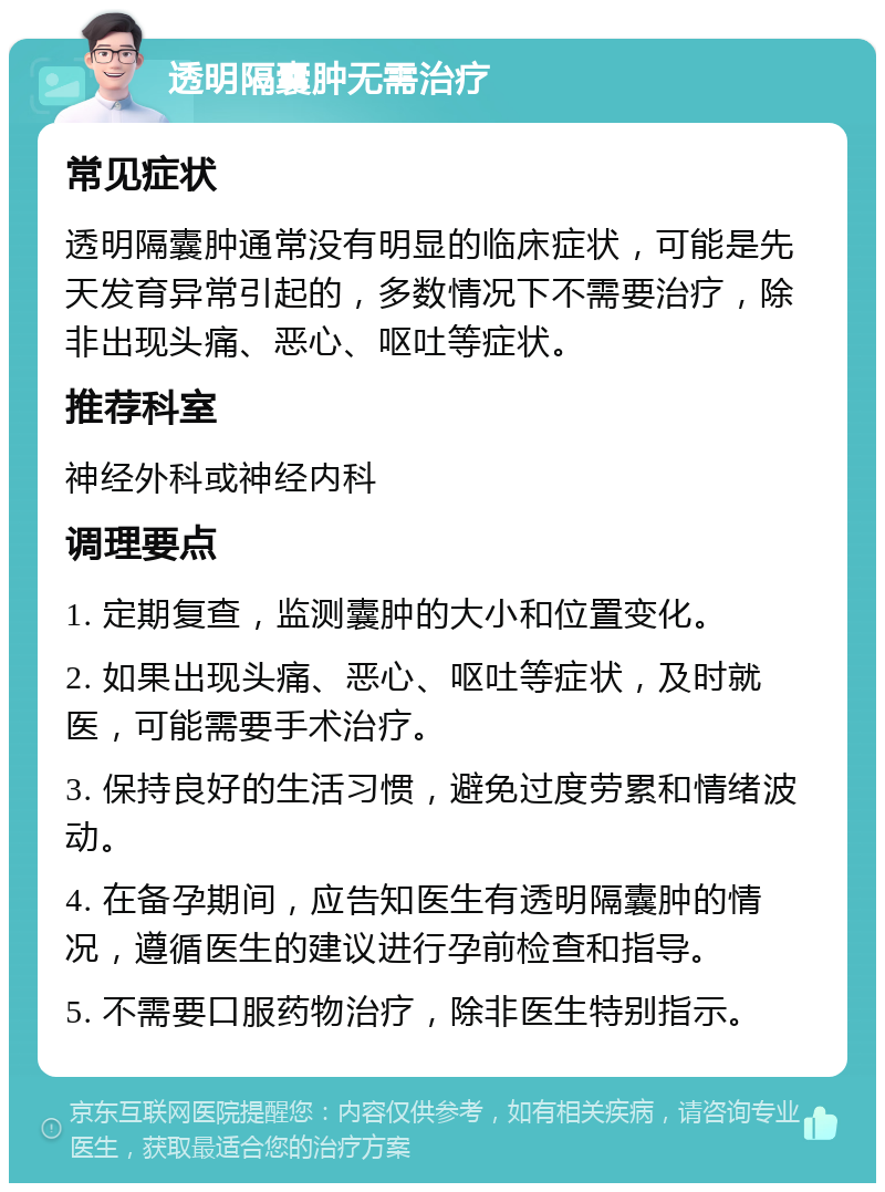 透明隔囊肿无需治疗 常见症状 透明隔囊肿通常没有明显的临床症状，可能是先天发育异常引起的，多数情况下不需要治疗，除非出现头痛、恶心、呕吐等症状。 推荐科室 神经外科或神经内科 调理要点 1. 定期复查，监测囊肿的大小和位置变化。 2. 如果出现头痛、恶心、呕吐等症状，及时就医，可能需要手术治疗。 3. 保持良好的生活习惯，避免过度劳累和情绪波动。 4. 在备孕期间，应告知医生有透明隔囊肿的情况，遵循医生的建议进行孕前检查和指导。 5. 不需要口服药物治疗，除非医生特别指示。