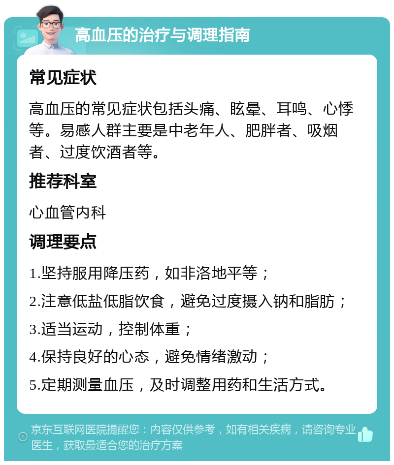 高血压的治疗与调理指南 常见症状 高血压的常见症状包括头痛、眩晕、耳鸣、心悸等。易感人群主要是中老年人、肥胖者、吸烟者、过度饮酒者等。 推荐科室 心血管内科 调理要点 1.坚持服用降压药，如非洛地平等； 2.注意低盐低脂饮食，避免过度摄入钠和脂肪； 3.适当运动，控制体重； 4.保持良好的心态，避免情绪激动； 5.定期测量血压，及时调整用药和生活方式。