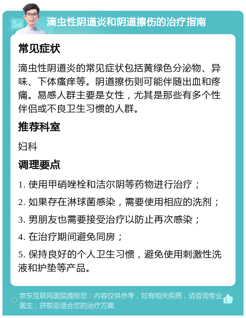 滴虫性阴道炎和阴道擦伤的治疗指南 常见症状 滴虫性阴道炎的常见症状包括黄绿色分泌物、异味、下体瘙痒等。阴道擦伤则可能伴随出血和疼痛。易感人群主要是女性，尤其是那些有多个性伴侣或不良卫生习惯的人群。 推荐科室 妇科 调理要点 1. 使用甲硝唑栓和洁尔阴等药物进行治疗； 2. 如果存在淋球菌感染，需要使用相应的洗剂； 3. 男朋友也需要接受治疗以防止再次感染； 4. 在治疗期间避免同房； 5. 保持良好的个人卫生习惯，避免使用刺激性洗液和护垫等产品。